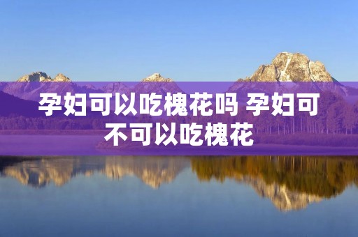 孕妇可以吃槐花吗 孕妇可不可以吃槐花
