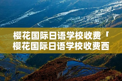 樱花国际日语学校收费「樱花国际日语学校收费西安」