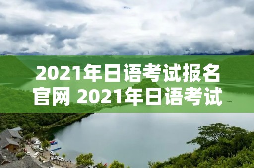 2021年日语考试报名官网 2021年日语考试报名官网查询