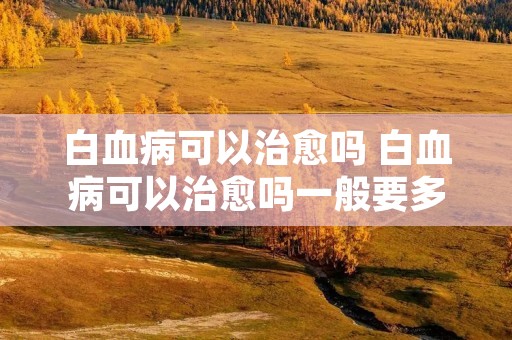 白血病可以治愈吗 白血病可以治愈吗一般要多少钱 白血病可以治愈吗 白血病可以治愈吗一般要多少钱