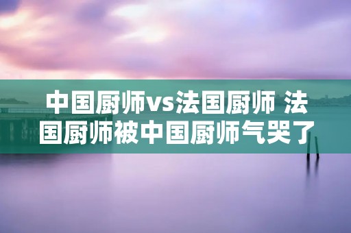 中国厨师vs法国厨师 法国厨师被中国厨师气哭了