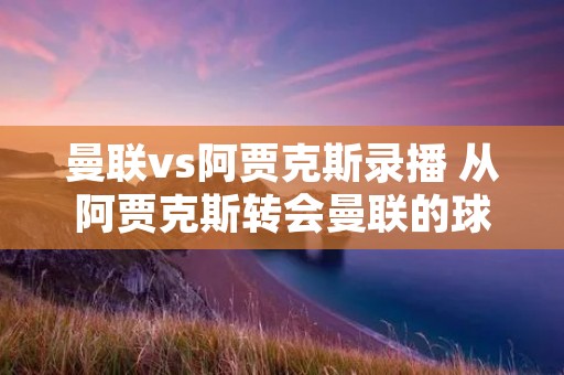 曼联vs阿贾克斯录播 从阿贾克斯转会曼联的球员