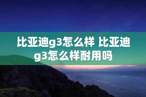 比亚迪g3怎么样 比亚迪g3怎么样耐用吗 比亚迪g3怎么样 比亚迪g3怎么样耐用吗
