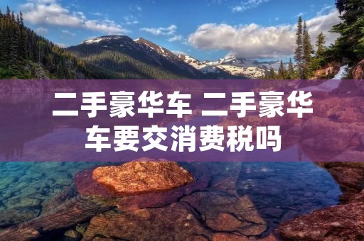 二手豪华车 二手豪华车要交消费税吗 二手豪华车 二手豪华车要交消费税吗