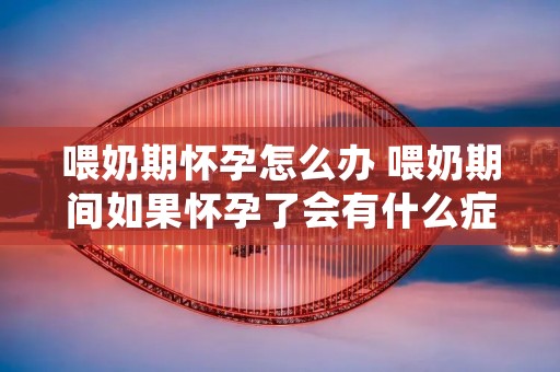 喂奶期怀孕怎么办 喂奶期间如果怀孕了会有什么症状