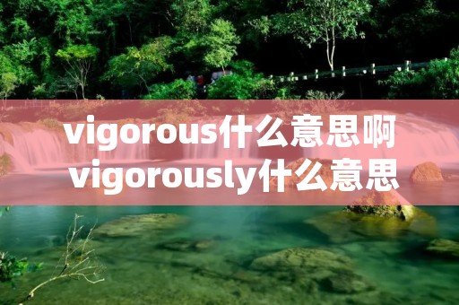 vigorous什么意思啊 vigorously什么意思啊 vigorous什么意思啊 vigorously什么意思啊