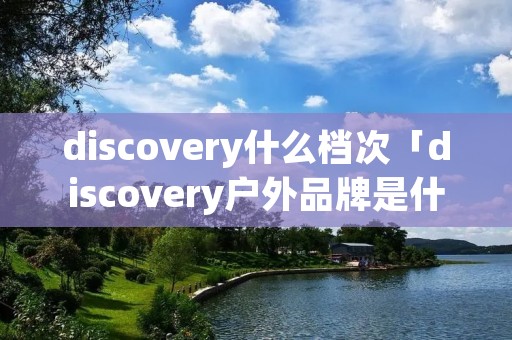 discovery什么档次「discovery户外品牌是什么档次」 discovery什么档次「discovery户外品牌是什么档次」