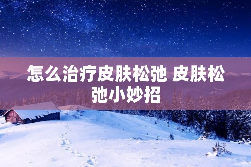 怎么治疗皮肤松弛 皮肤松弛小妙招 怎么治疗皮肤松弛 皮肤松弛小妙招