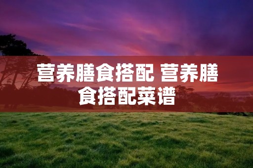 营养膳食搭配 营养膳食搭配菜谱 营养膳食搭配 营养膳食搭配菜谱