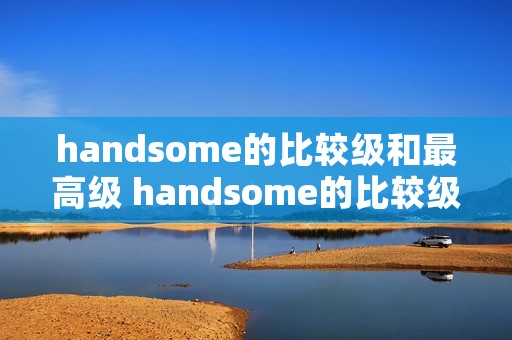 handsome的比较级和最高级 handsome的比较级和最高级怎么写单词