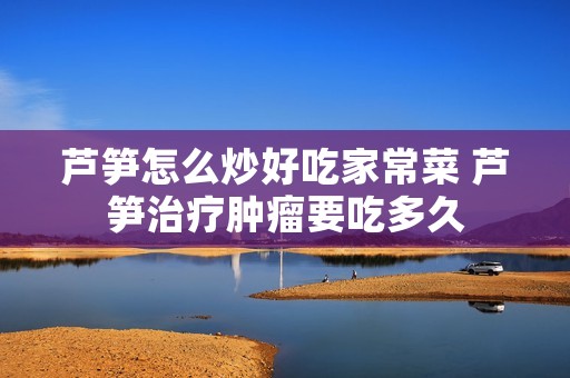 芦笋怎么炒好吃家常菜 芦笋治疗肿瘤要吃多久