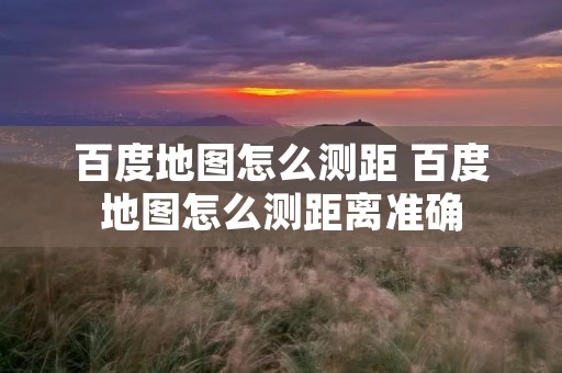 百度地图怎么测距 百度地图怎么测距离准确 百度地图怎么测距 百度地图怎么测距离准确