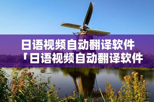日语视频自动翻译软件「日语视频自动翻译软件免费」 日语视频自动翻译软件「日语视频自动翻译软件免费」