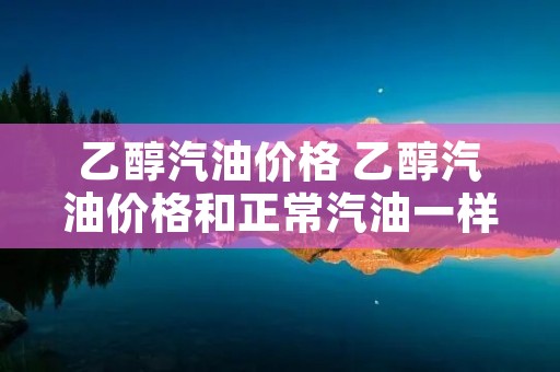 乙醇汽油价格 乙醇汽油价格和正常汽油一样吗
