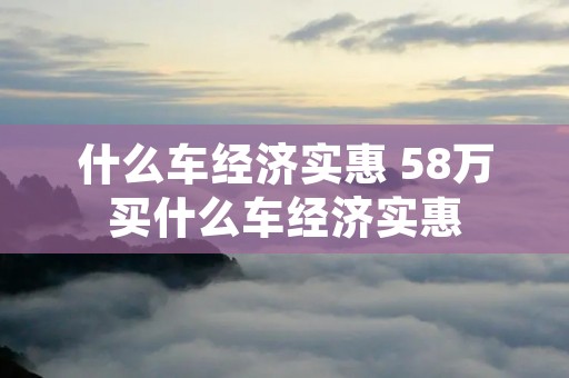 什么车经济实惠 58万买什么车经济实惠