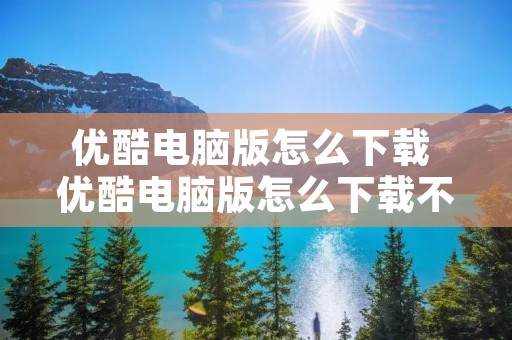 优酷电脑版怎么下载 优酷电脑版怎么下载不了视频 优酷电脑版怎么下载 优酷电脑版怎么下载不了视频