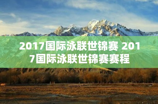 2017国际泳联世锦赛 2017国际泳联世锦赛赛程 2017国际泳联世锦赛 2017国际泳联世锦赛赛程