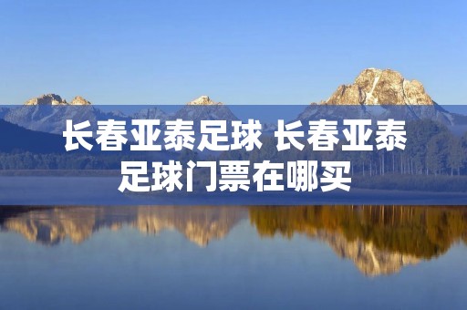长春亚泰足球 长春亚泰足球门票在哪买