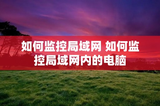 如何监控局域网 如何监控局域网内的电脑