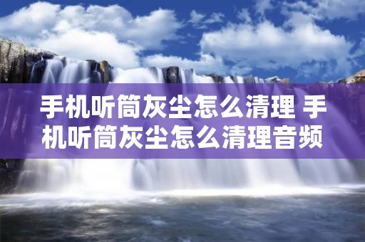 手机听筒灰尘怎么清理 手机听筒灰尘怎么清理音频 手机听筒灰尘怎么清理 手机听筒灰尘怎么清理音频