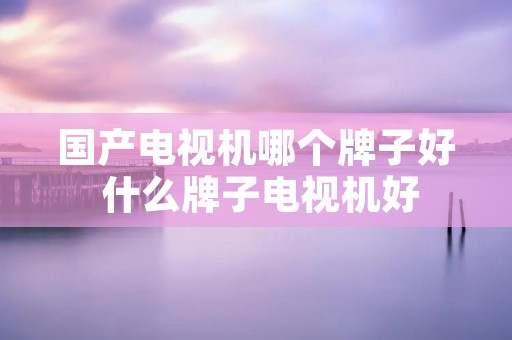 国产电视机哪个牌子好 什么牌子电视机好 国产电视机哪个牌子好 什么牌子电视机好