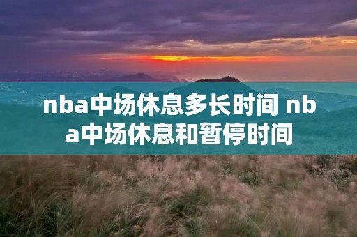 nba中场休息多长时间 nba中场休息和暂停时间 nba中场休息多长时间 nba中场休息和暂停时间