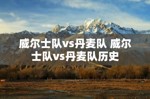 威尔士队vs丹麦队 威尔士队vs丹麦队历史 威尔士队vs丹麦队 威尔士队vs丹麦队历史