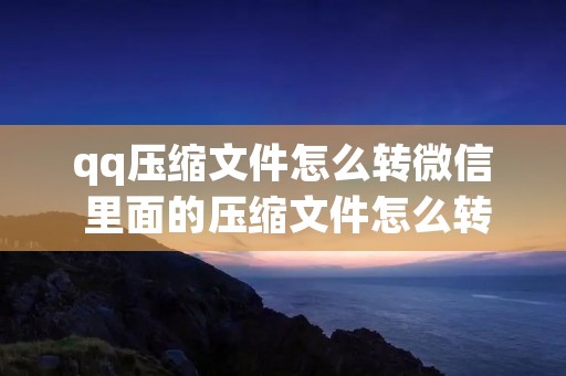 qq压缩文件怎么转微信 里面的压缩文件怎么转发到微信