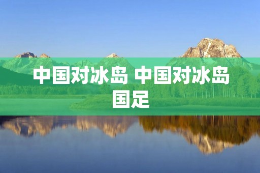 中国对冰岛 中国对冰岛国足 中国对冰岛 中国对冰岛国足