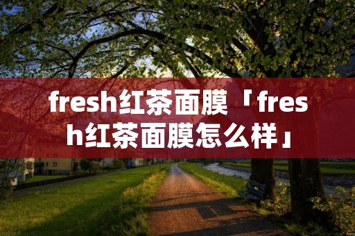 fresh红茶面膜「fresh红茶面膜怎么样」