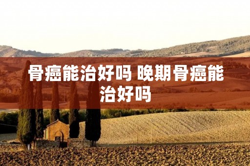骨癌能治好吗 晚期骨癌能治好吗