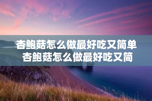 杏鲍菇怎么做最好吃又简单 杏鲍菇怎么做最好吃又简单凉拌 杏鲍菇怎么做最好吃又简单 杏鲍菇怎么做最好吃又简单凉拌