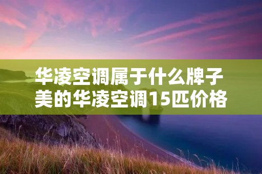 华凌空调属于什么牌子 美的华凌空调15匹价格