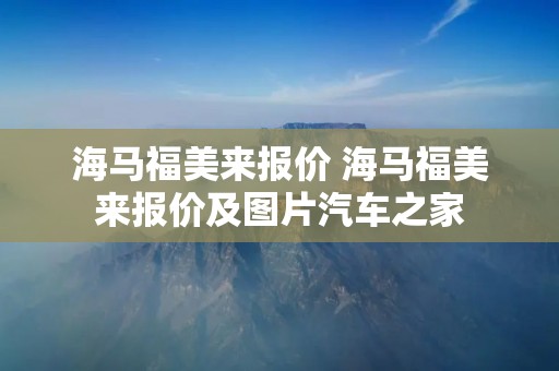 海马福美来报价 海马福美来报价及图片汽车之家 海马福美来报价 海马福美来报价及图片汽车之家