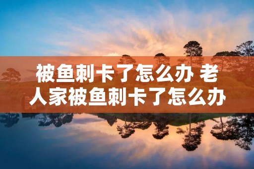 被鱼刺卡了怎么办 老人家被鱼刺卡了怎么办