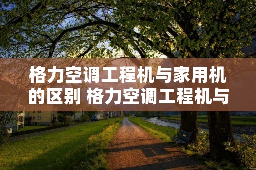 格力空调工程机与家用机的区别 格力空调工程机与家用机的区别是什么
