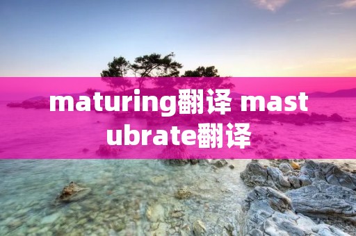 maturing翻译 mastubrate翻译