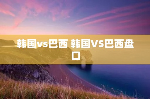 韩国vs巴西 韩国VS巴西盘口
