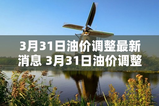 3月31日油价调整最新消息 3月31日油价调整最新消息发改委 3月31日油价调整最新消息 3月31日油价调整最新消息发改委
