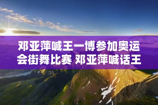 邓亚萍喊王一博参加奥运会街舞比赛 邓亚萍喊话王一