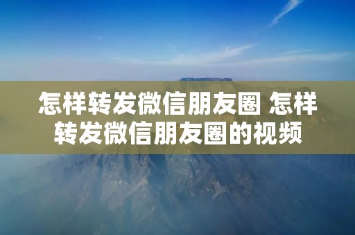 怎样转发微信朋友圈 怎样转发微信朋友圈的视频