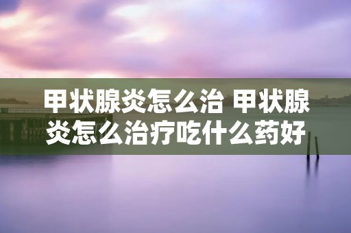 甲状腺炎怎么治 甲状腺炎怎么治疗吃什么药好 甲状腺炎怎么治 甲状腺炎怎么治疗吃什么药好