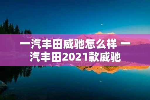 一汽丰田威驰怎么样 一汽丰田2021款威驰 一汽丰田威驰怎么样 一汽丰田2021款威驰