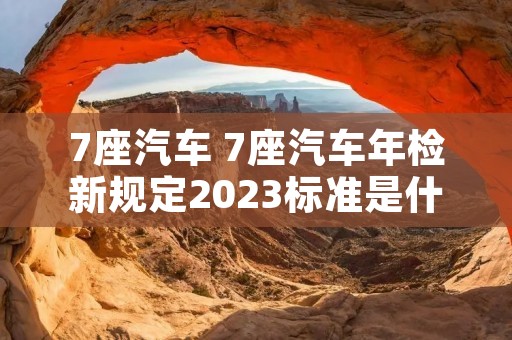 7座汽车 7座汽车年检新规定2023标准是什么 7座汽车 7座汽车年检新规定2023标准是什么