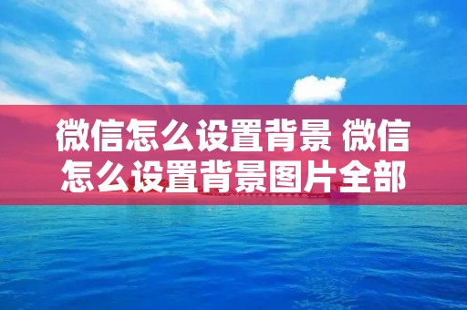 微信怎么设置背景 微信怎么设置背景图片全部更改