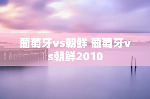 葡萄牙vs朝鲜 葡萄牙vs朝鲜2010