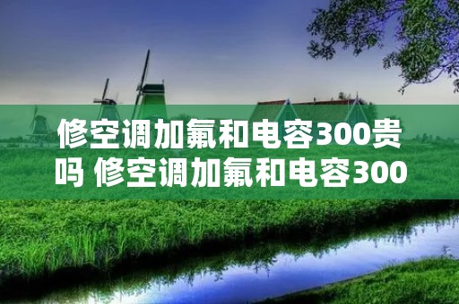 修空调加氟和电容300贵吗 修空调加氟和电容300贵吗多少钱