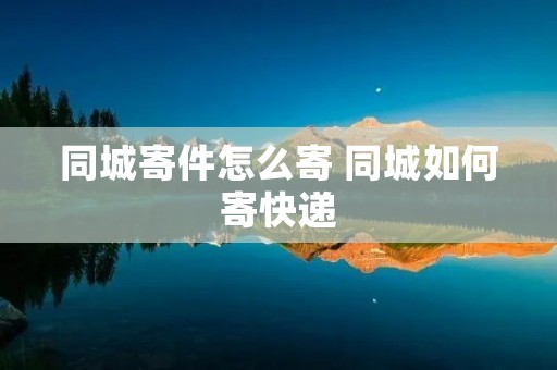 同城寄件怎么寄 同城如何寄快递 同城寄件怎么寄 同城如何寄快递