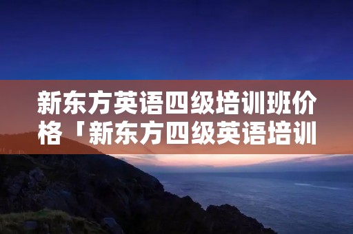 新东方英语四级培训班价格「新东方四级英语培训怎么样」