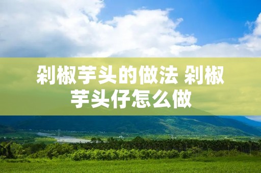 剁椒芋头的做法 剁椒芋头仔怎么做 剁椒芋头的做法 剁椒芋头仔怎么做